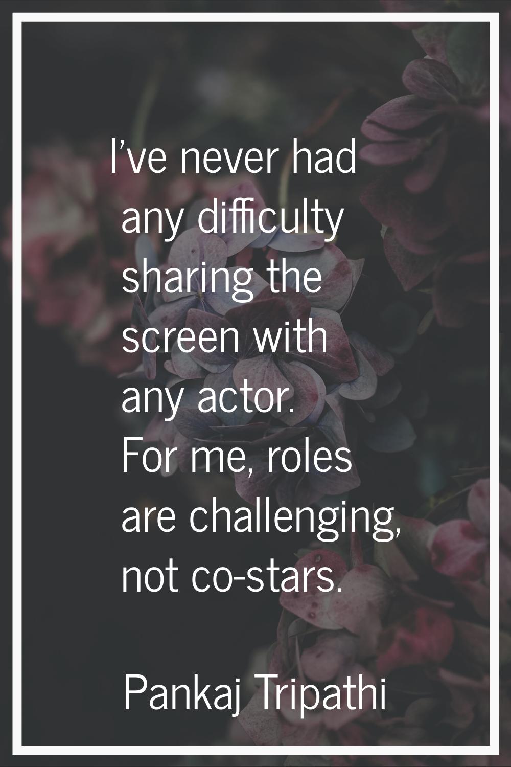 I've never had any difficulty sharing the screen with any actor. For me, roles are challenging, not