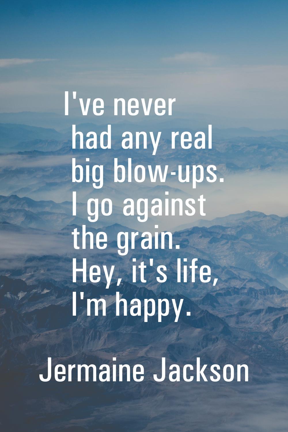 I've never had any real big blow-ups. I go against the grain. Hey, it's life, I'm happy.
