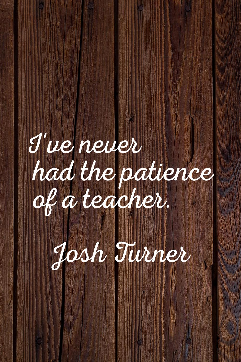 I've never had the patience of a teacher.