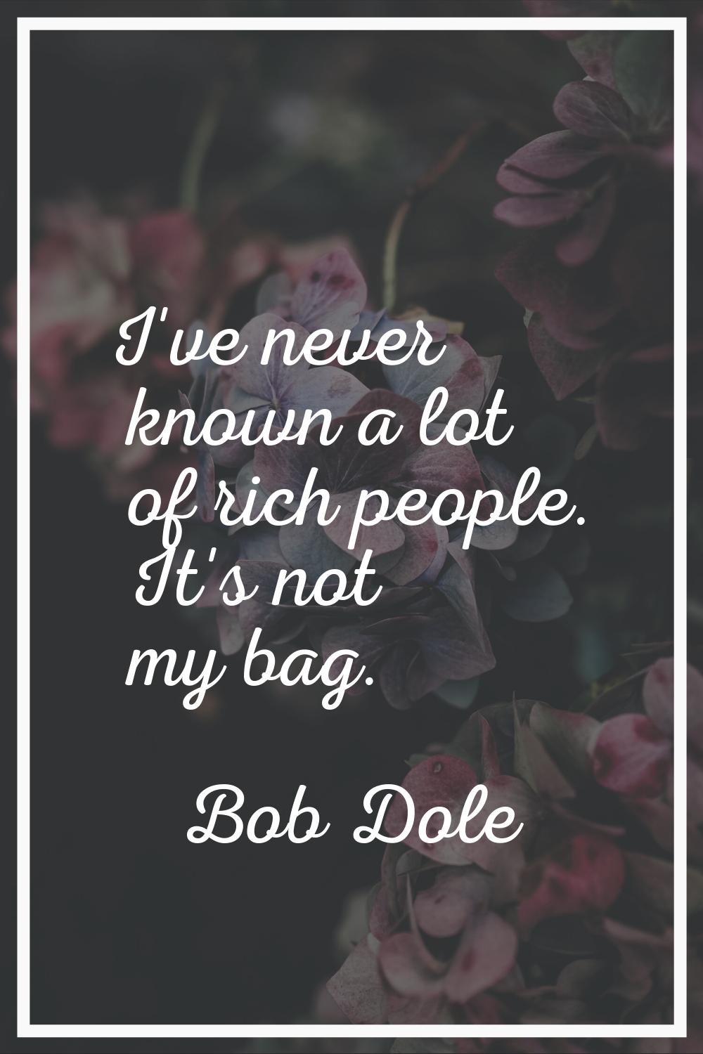I've never known a lot of rich people. It's not my bag.