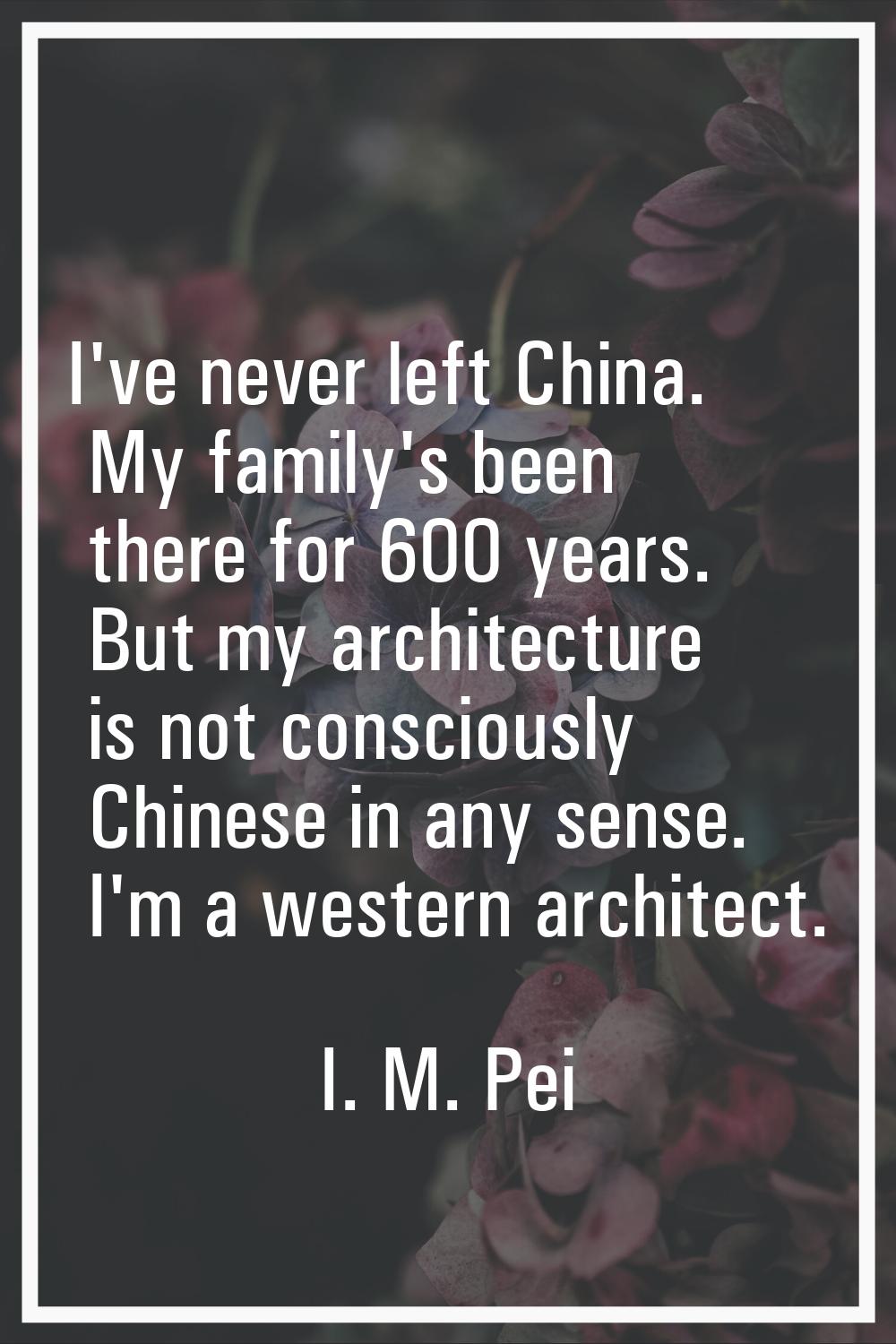 I've never left China. My family's been there for 600 years. But my architecture is not consciously
