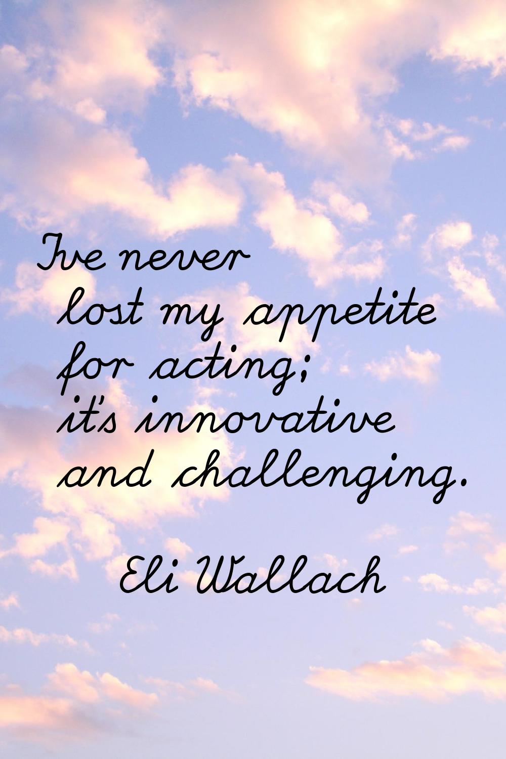 I've never lost my appetite for acting; it's innovative and challenging.