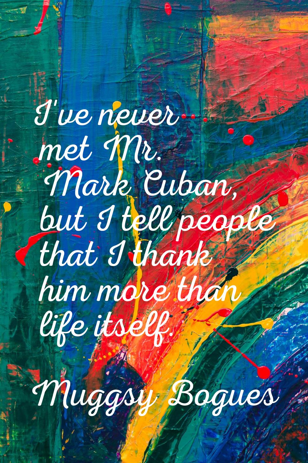 I've never met Mr. Mark Cuban, but I tell people that I thank him more than life itself.