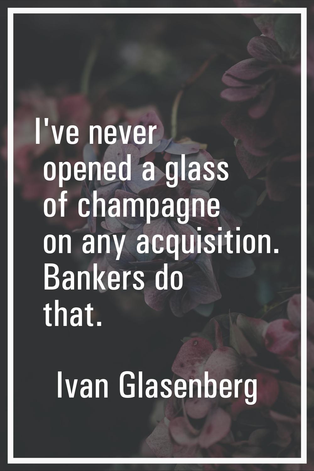 I've never opened a glass of champagne on any acquisition. Bankers do that.