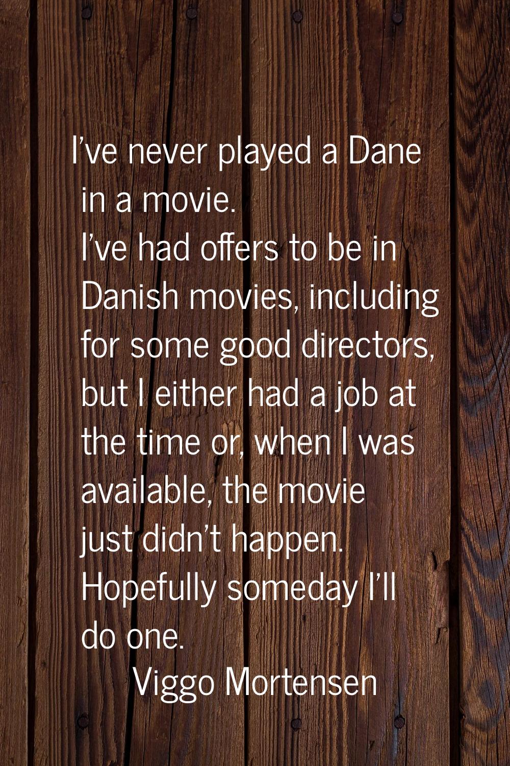 I've never played a Dane in a movie. I've had offers to be in Danish movies, including for some goo