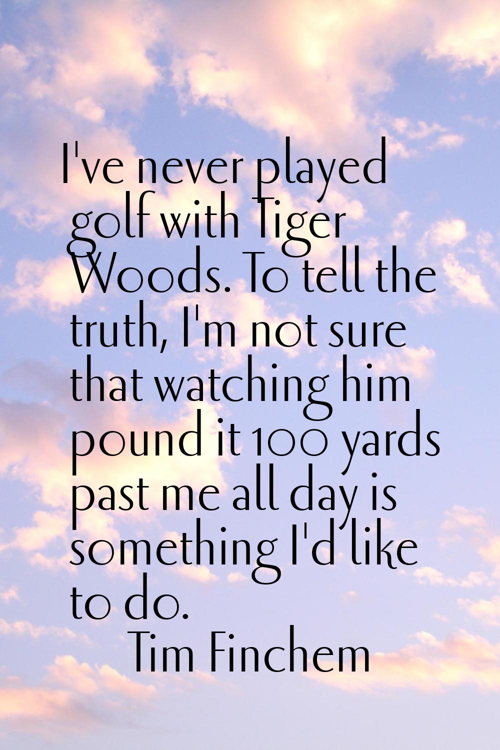 I've never played golf with Tiger Woods. To tell the truth, I'm not sure that watching him pound it