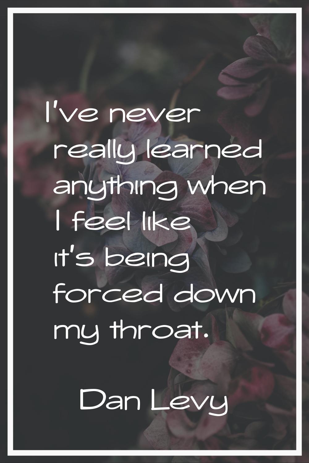 I've never really learned anything when I feel like it's being forced down my throat.