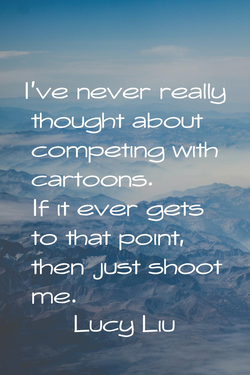 I've never really thought about competing with cartoons. If it ever gets to that point, then just s