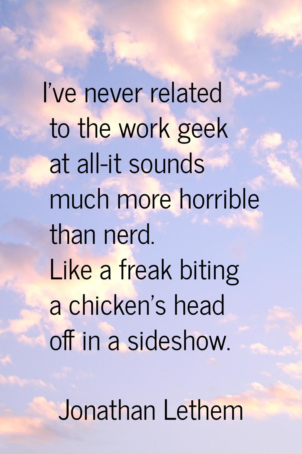 I've never related to the work geek at all-it sounds much more horrible than nerd. Like a freak bit