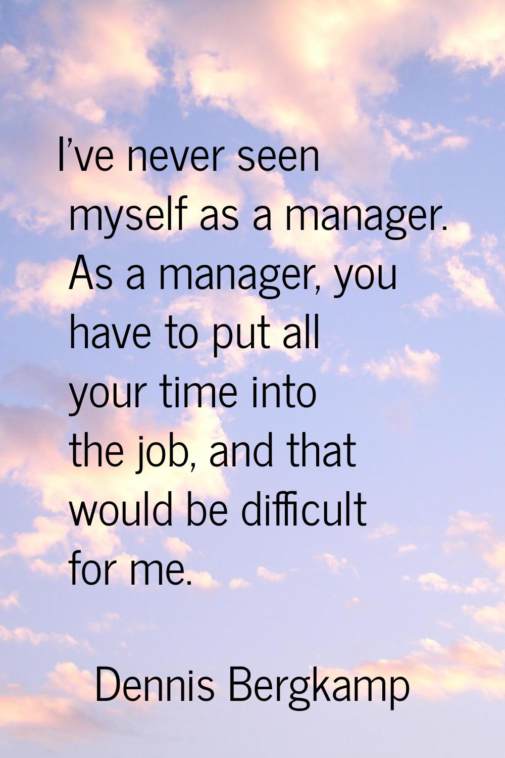 I've never seen myself as a manager. As a manager, you have to put all your time into the job, and 