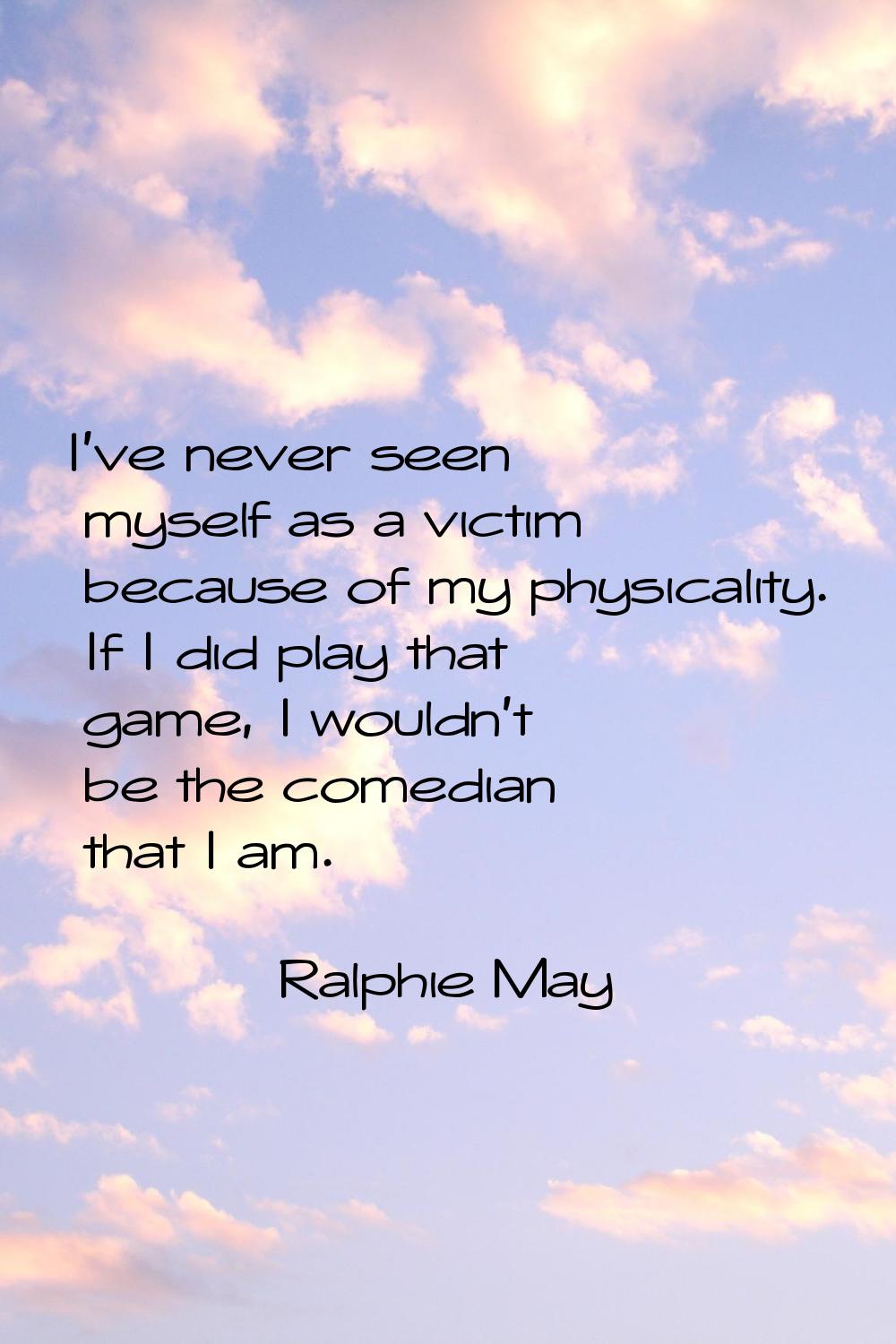 I've never seen myself as a victim because of my physicality. If I did play that game, I wouldn't b