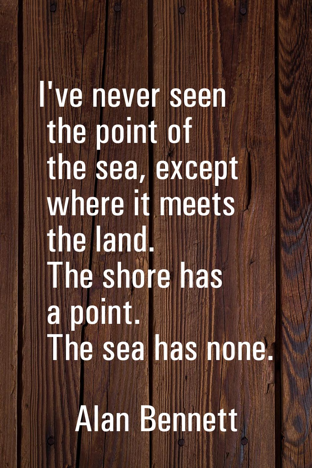 I've never seen the point of the sea, except where it meets the land. The shore has a point. The se