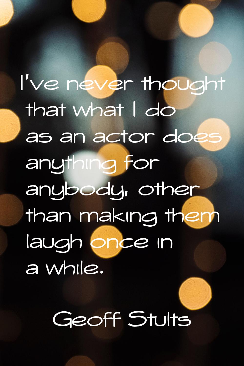 I've never thought that what I do as an actor does anything for anybody, other than making them lau