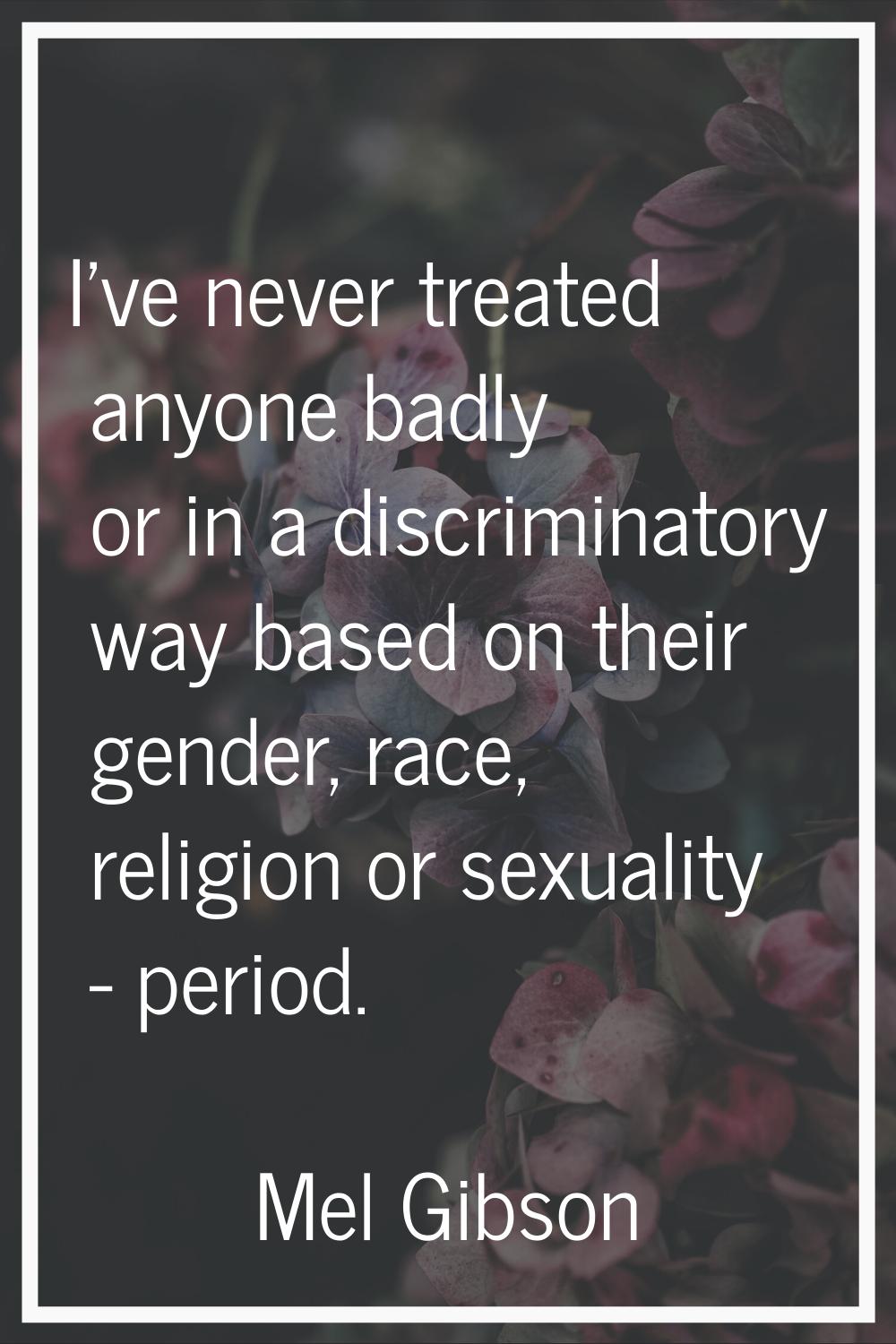 I've never treated anyone badly or in a discriminatory way based on their gender, race, religion or