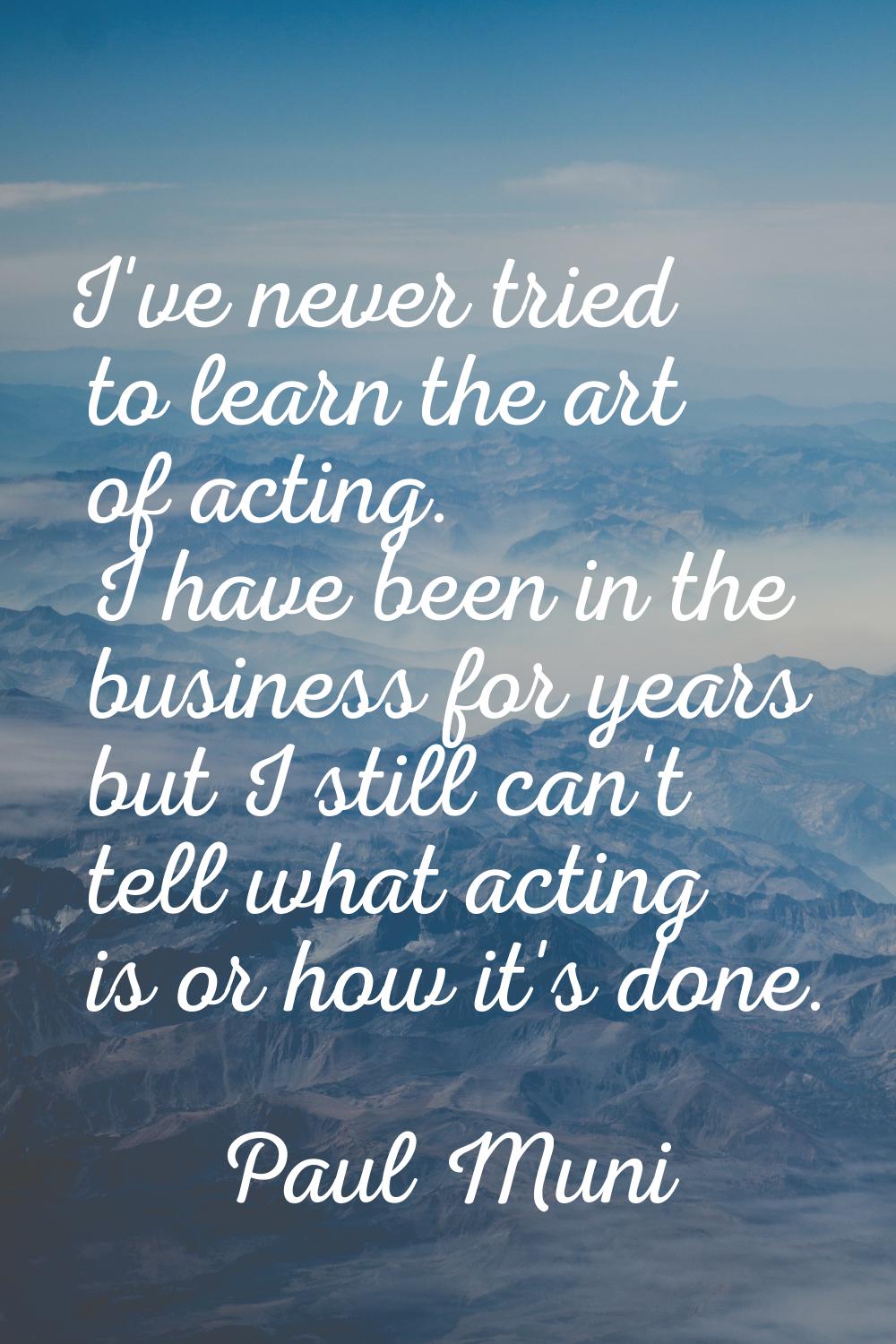 I've never tried to learn the art of acting. I have been in the business for years but I still can'