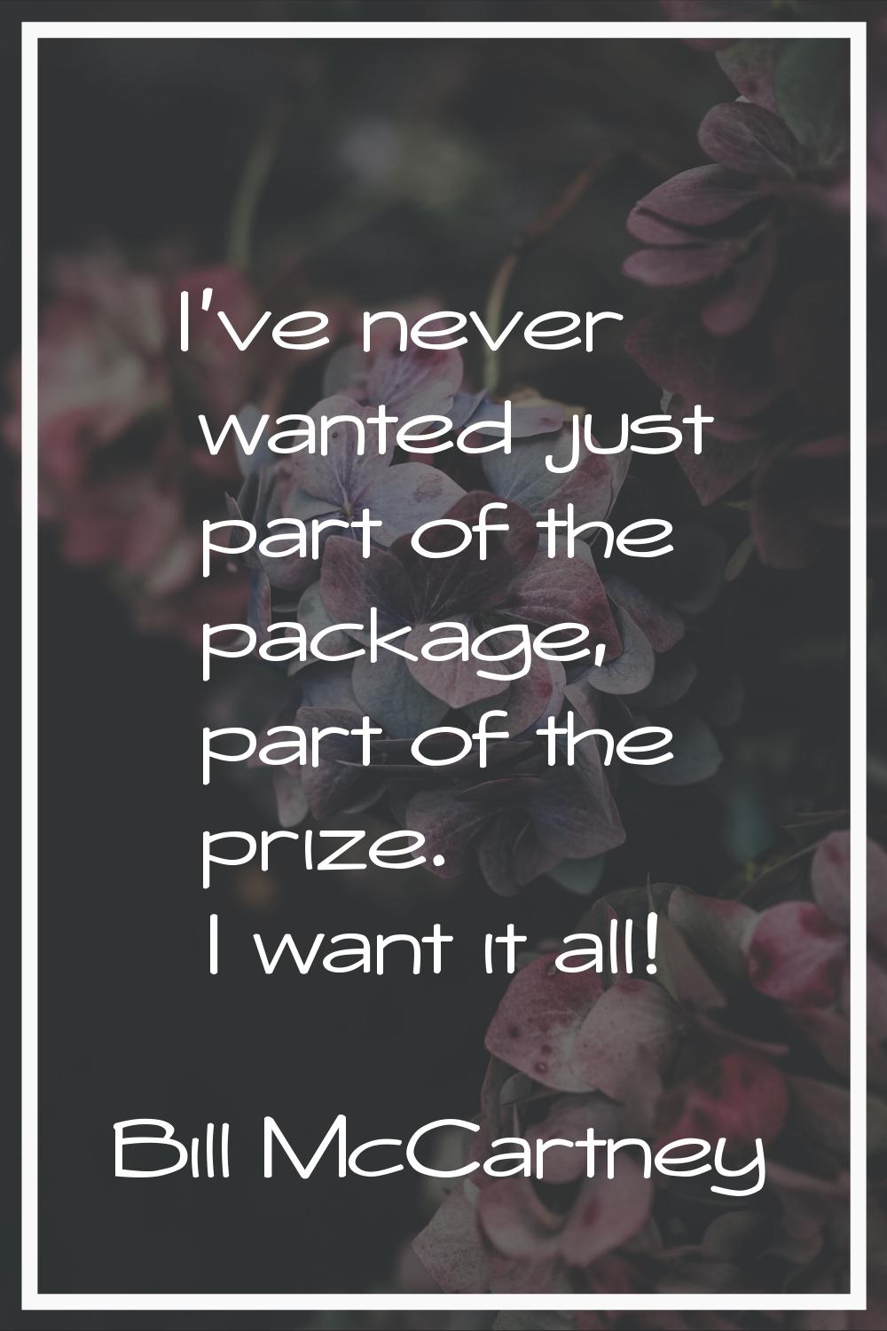 I've never wanted just part of the package, part of the prize. I want it all!