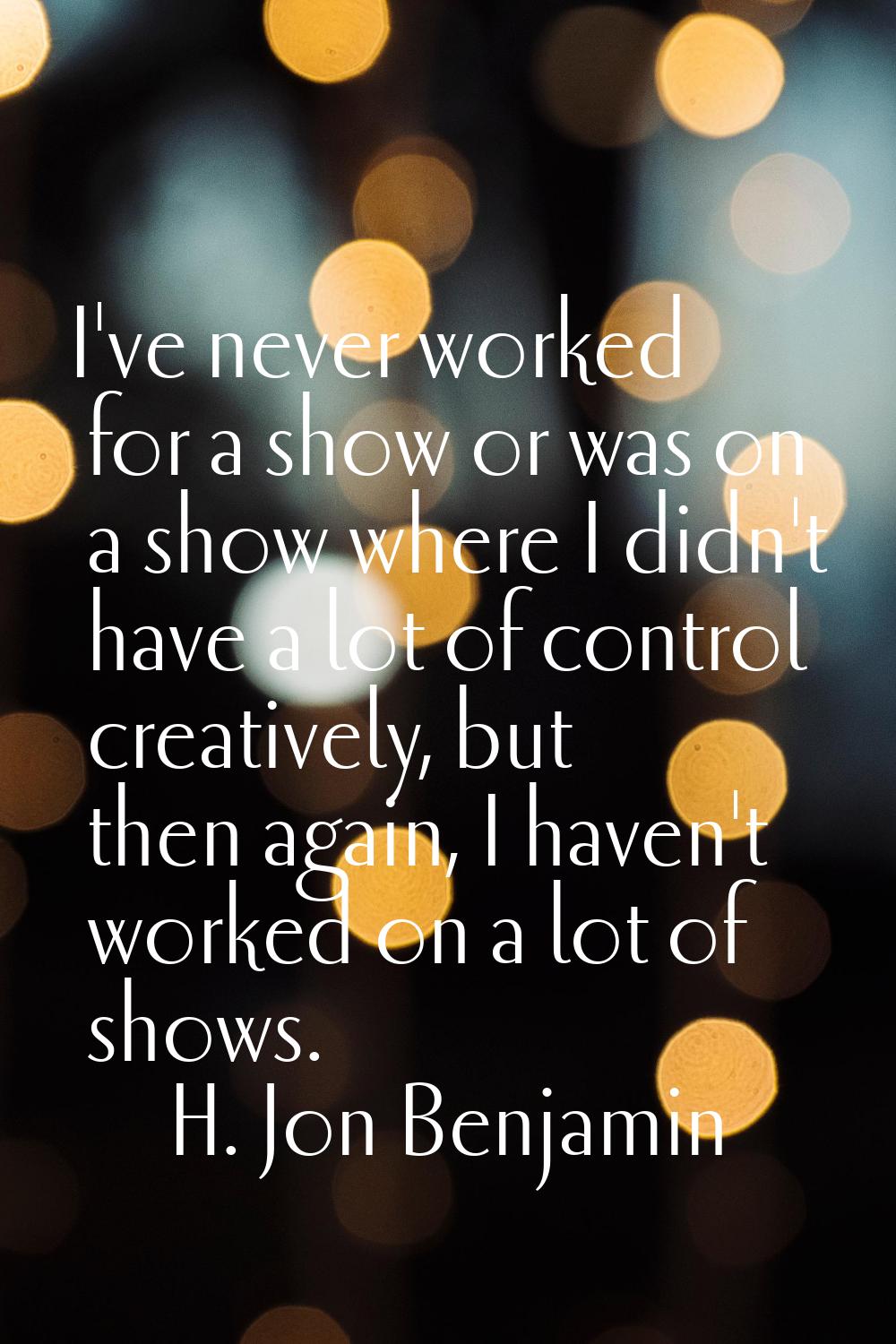 I've never worked for a show or was on a show where I didn't have a lot of control creatively, but 