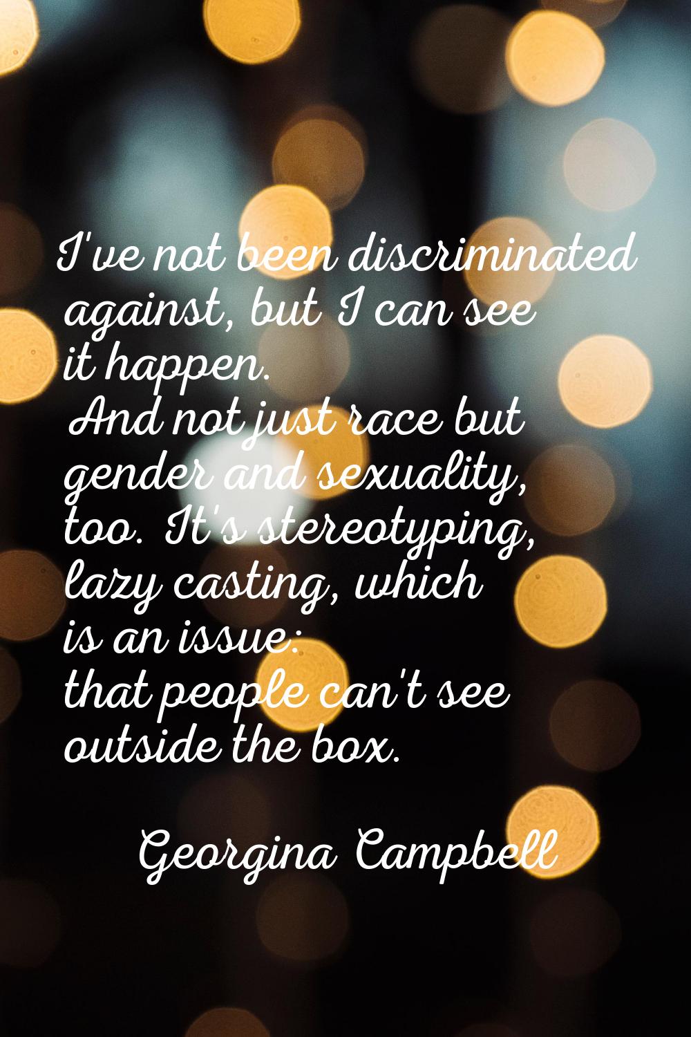 I've not been discriminated against, but I can see it happen. And not just race but gender and sexu