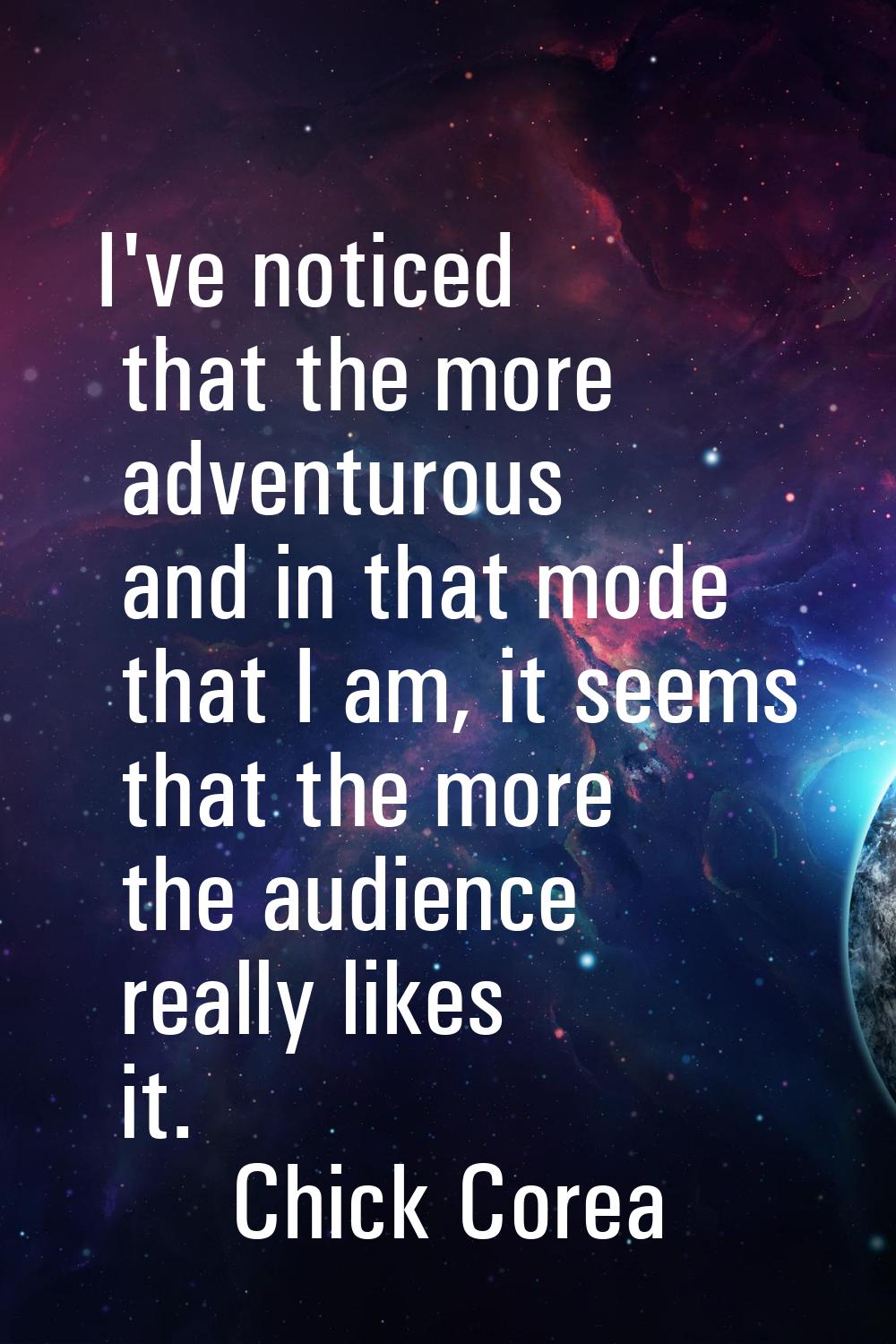 I've noticed that the more adventurous and in that mode that I am, it seems that the more the audie