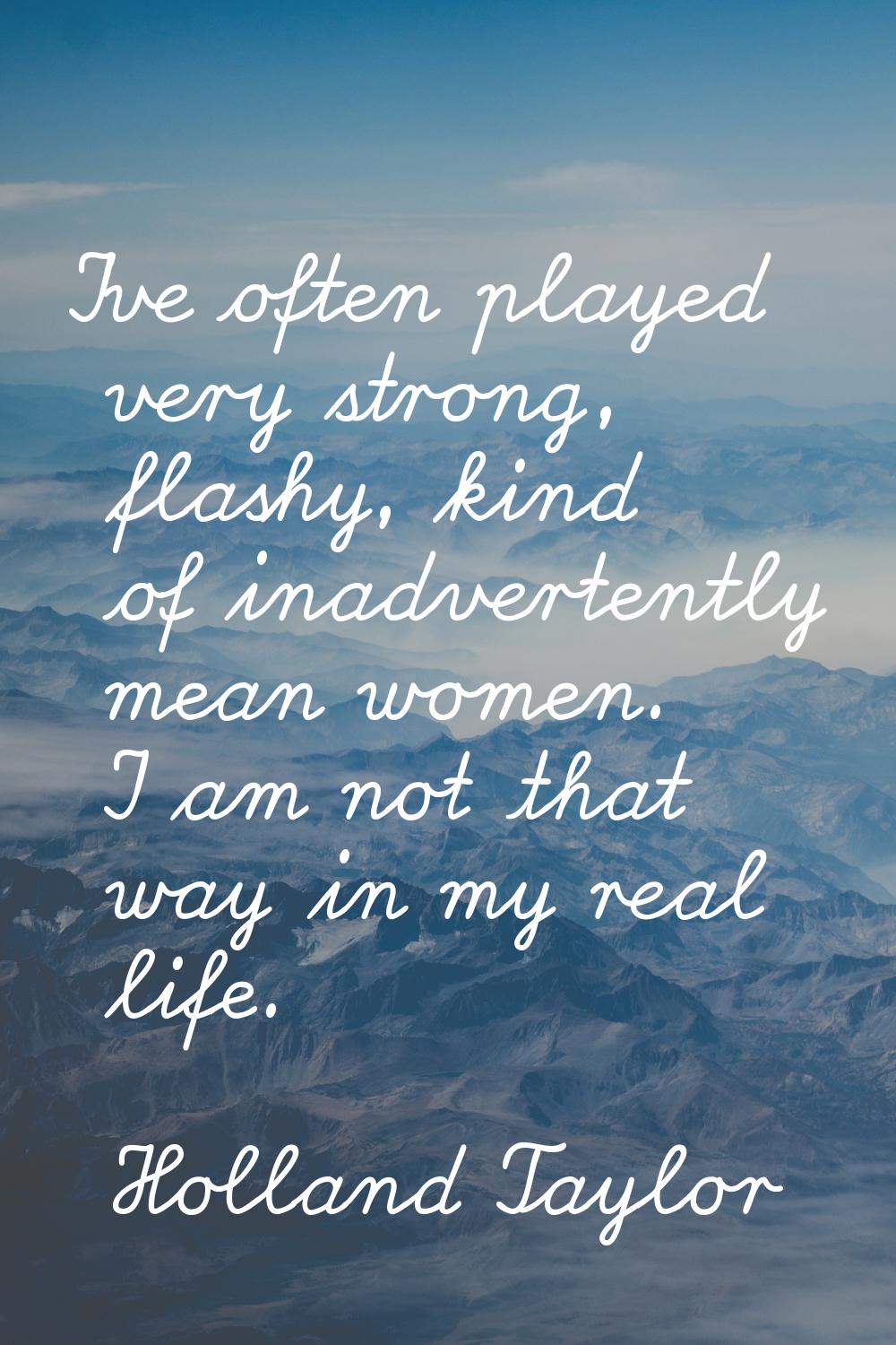 I've often played very strong, flashy, kind of inadvertently mean women. I am not that way in my re