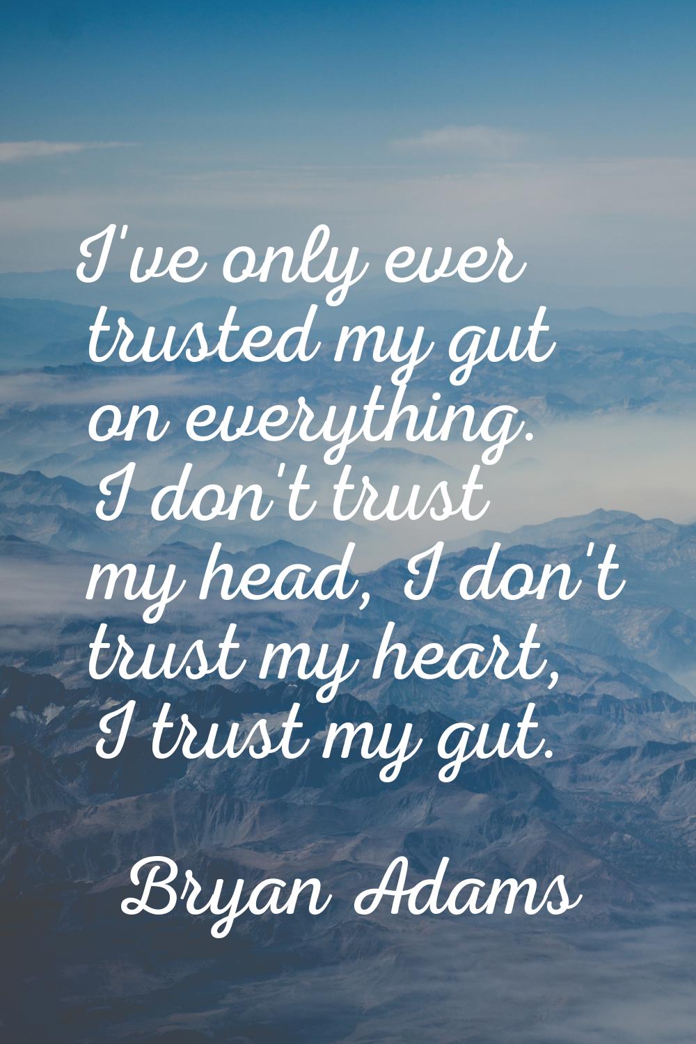 I've only ever trusted my gut on everything. I don't trust my head, I don't trust my heart, I trust