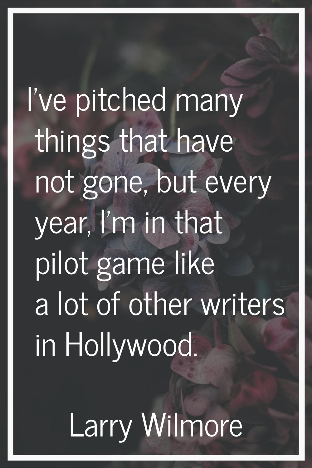 I've pitched many things that have not gone, but every year, I'm in that pilot game like a lot of o