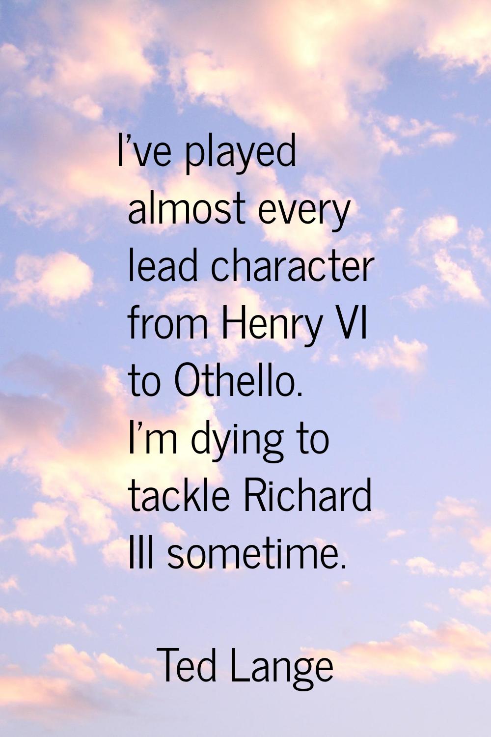 I've played almost every lead character from Henry VI to Othello. I'm dying to tackle Richard III s