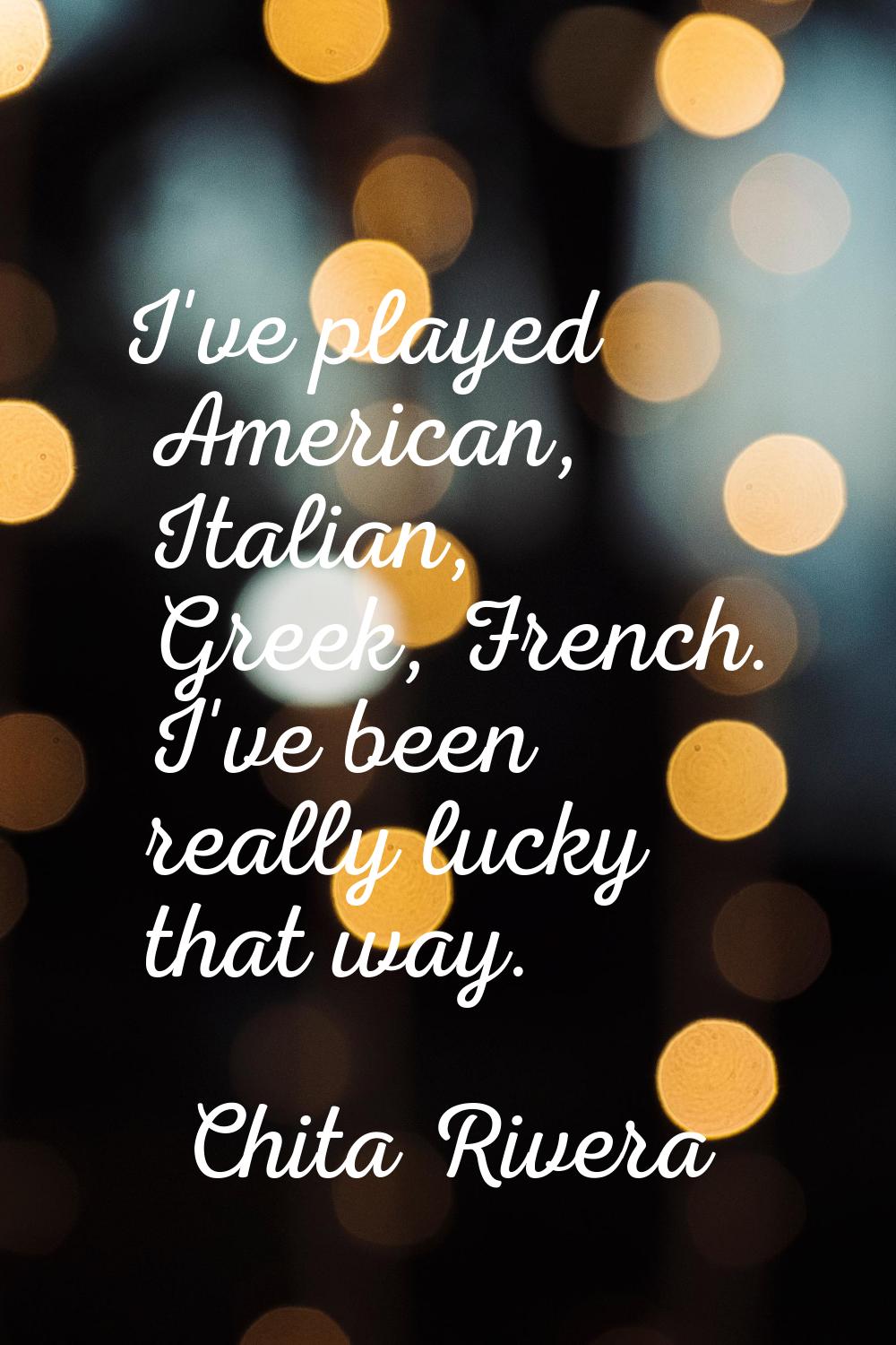 I've played American, Italian, Greek, French. I've been really lucky that way.