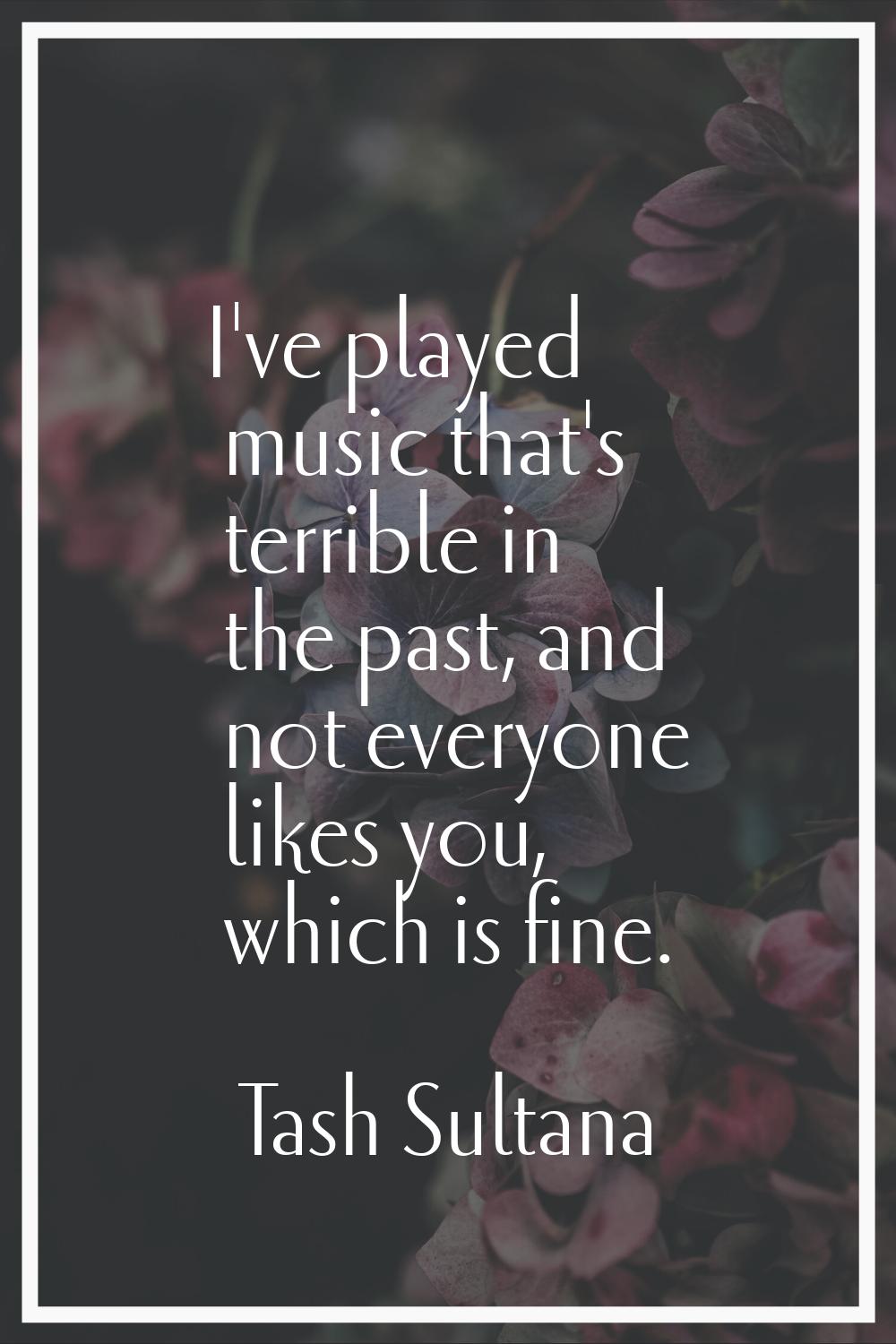 I've played music that's terrible in the past, and not everyone likes you, which is fine.