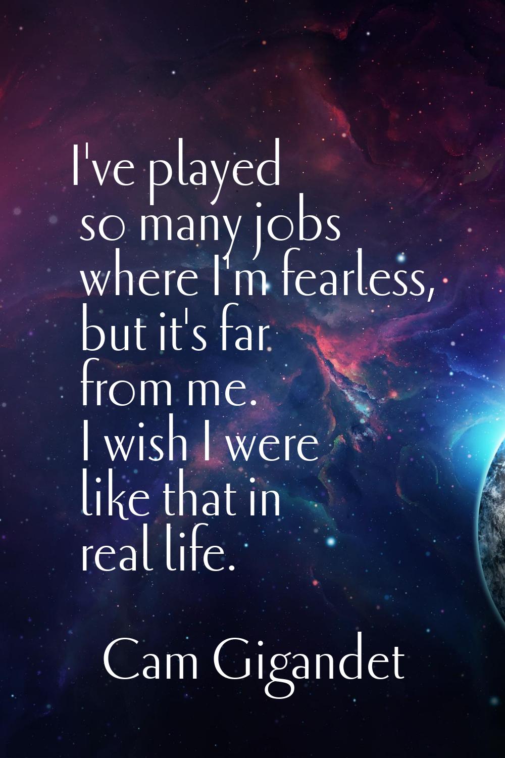 I've played so many jobs where I'm fearless, but it's far from me. I wish I were like that in real 