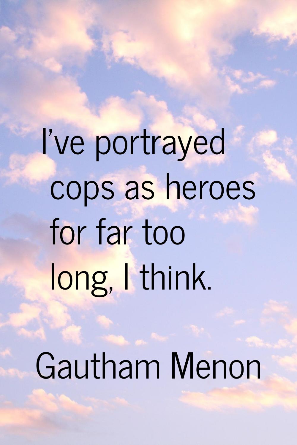 I've portrayed cops as heroes for far too long, I think.