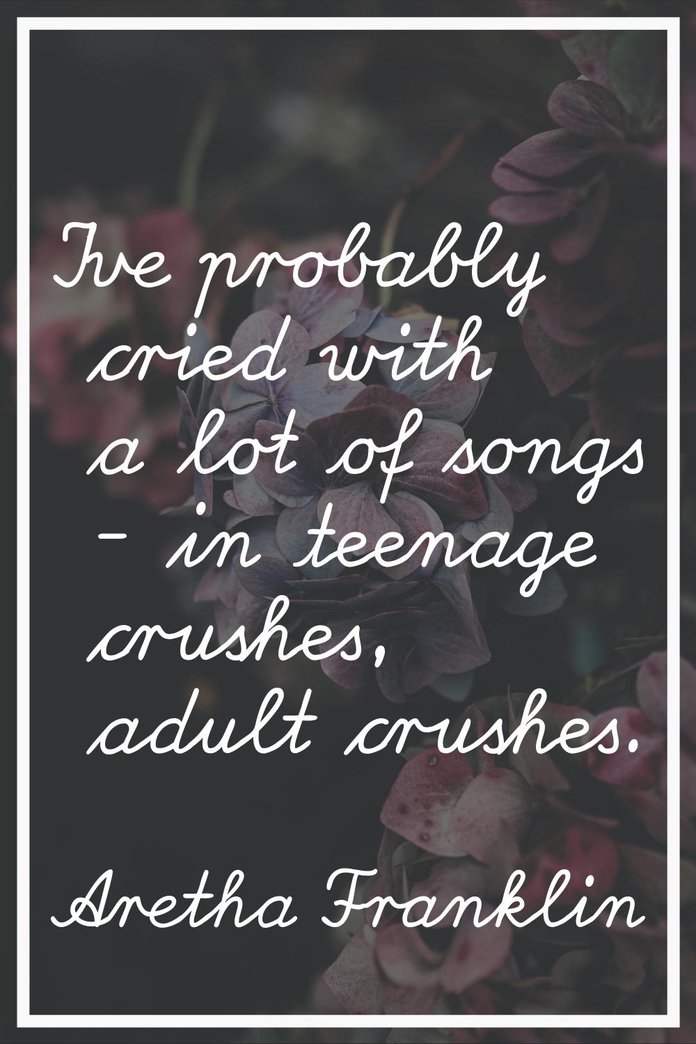 I've probably cried with a lot of songs - in teenage crushes, adult crushes.