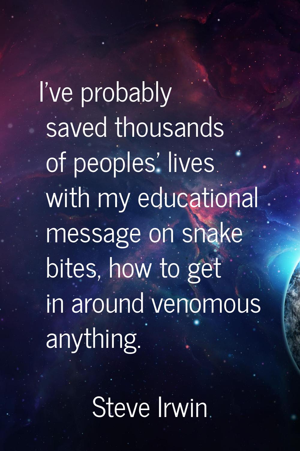 I've probably saved thousands of peoples' lives with my educational message on snake bites, how to 