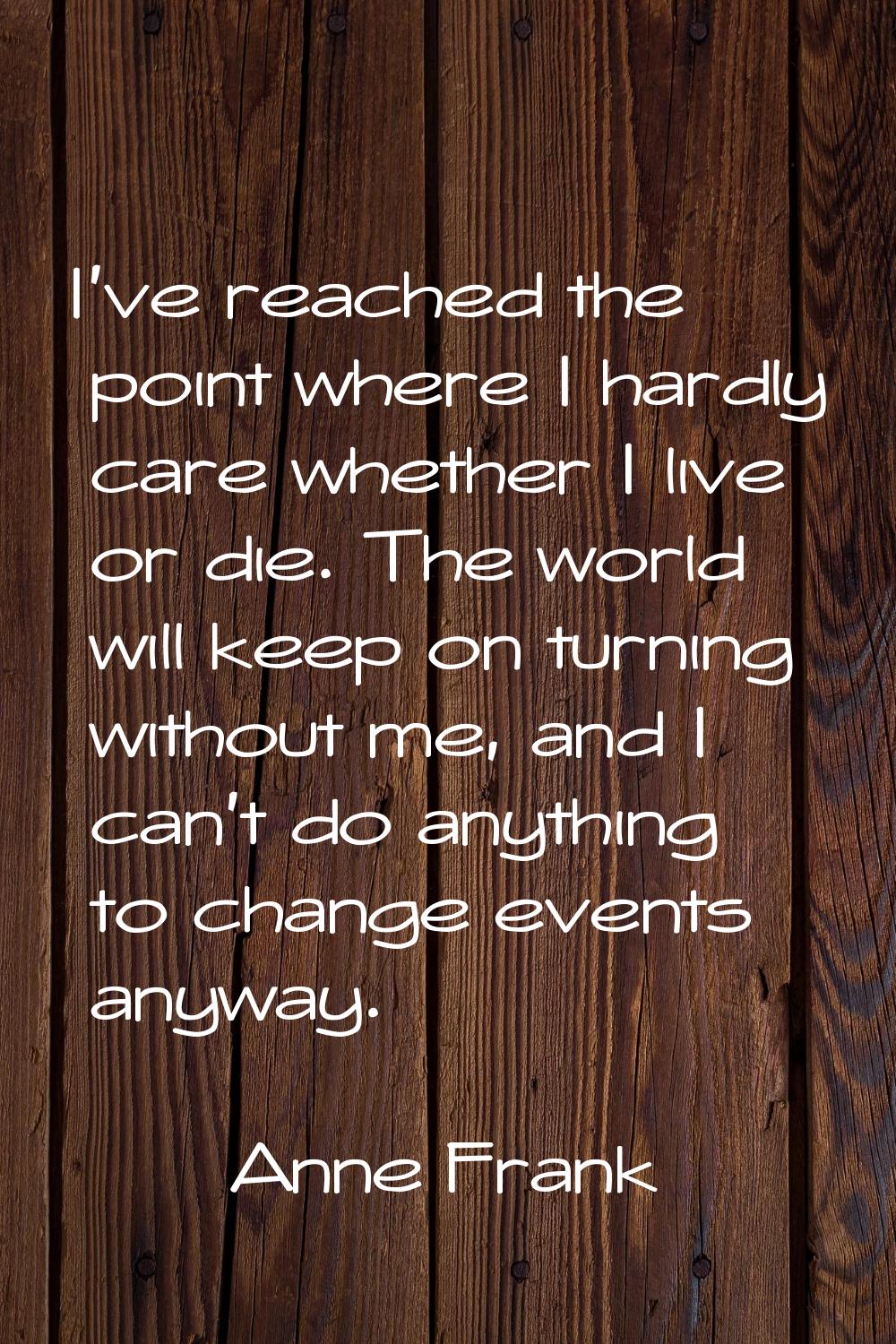 I've reached the point where I hardly care whether I live or die. The world will keep on turning wi