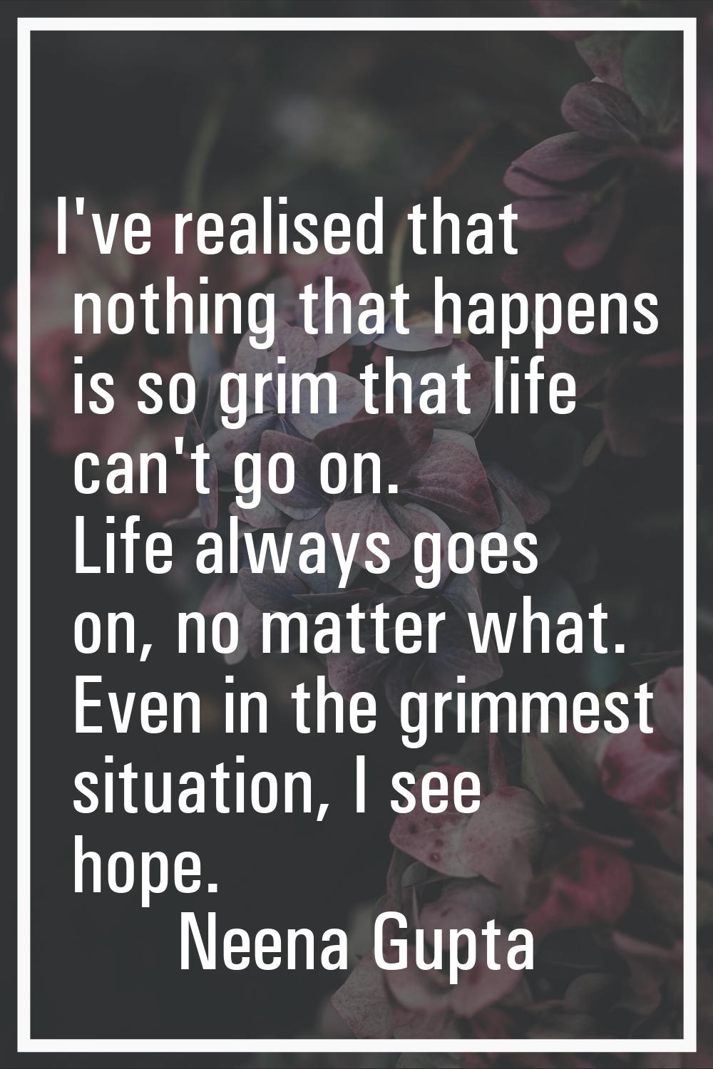 I've realised that nothing that happens is so grim that life can't go on. Life always goes on, no m