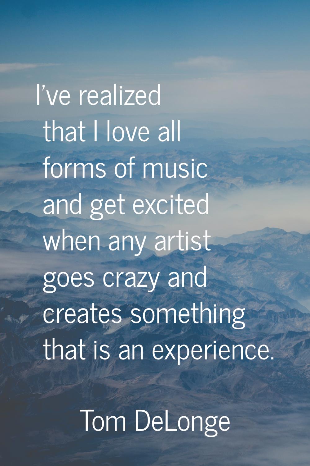 I've realized that I love all forms of music and get excited when any artist goes crazy and creates