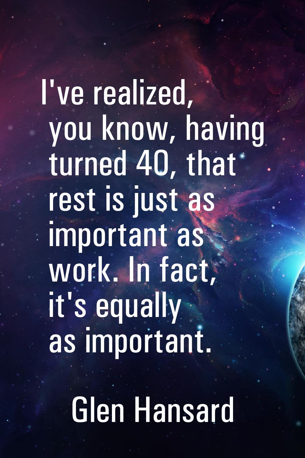 I've realized, you know, having turned 40, that rest is just as important as work. In fact, it's eq