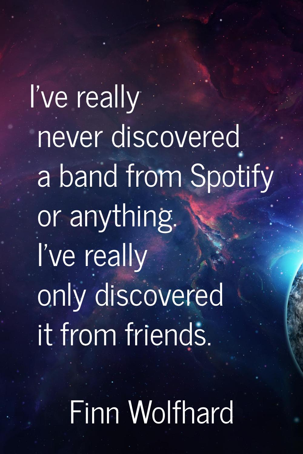 I've really never discovered a band from Spotify or anything. I've really only discovered it from f