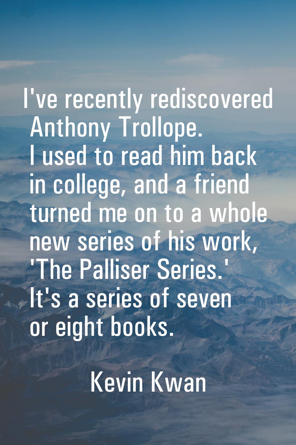 I've recently rediscovered Anthony Trollope. I used to read him back in college, and a friend turne