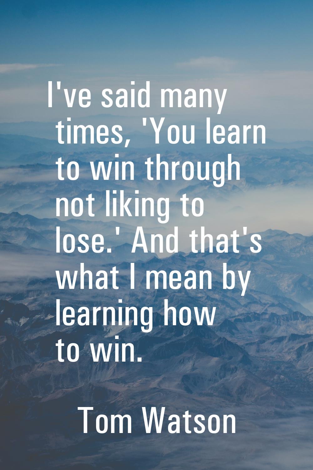 I've said many times, 'You learn to win through not liking to lose.' And that's what I mean by lear