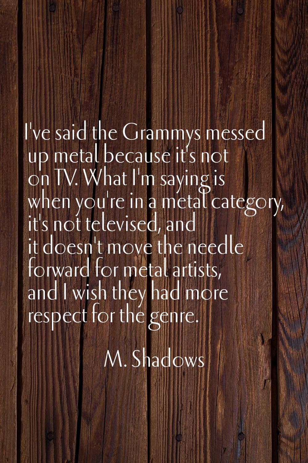 I've said the Grammys messed up metal because it's not on TV. What I'm saying is when you're in a m