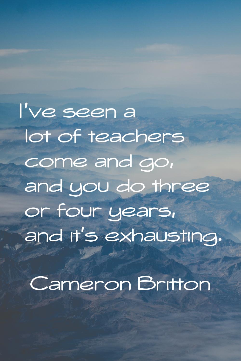 I've seen a lot of teachers come and go, and you do three or four years, and it's exhausting.
