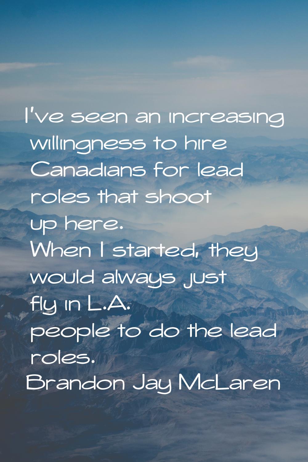 I've seen an increasing willingness to hire Canadians for lead roles that shoot up here. When I sta