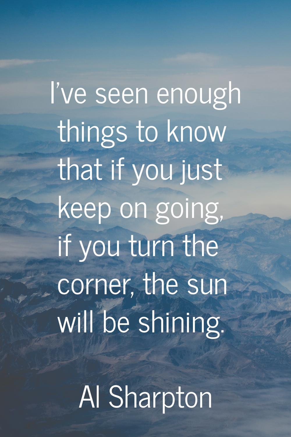 I've seen enough things to know that if you just keep on going, if you turn the corner, the sun wil