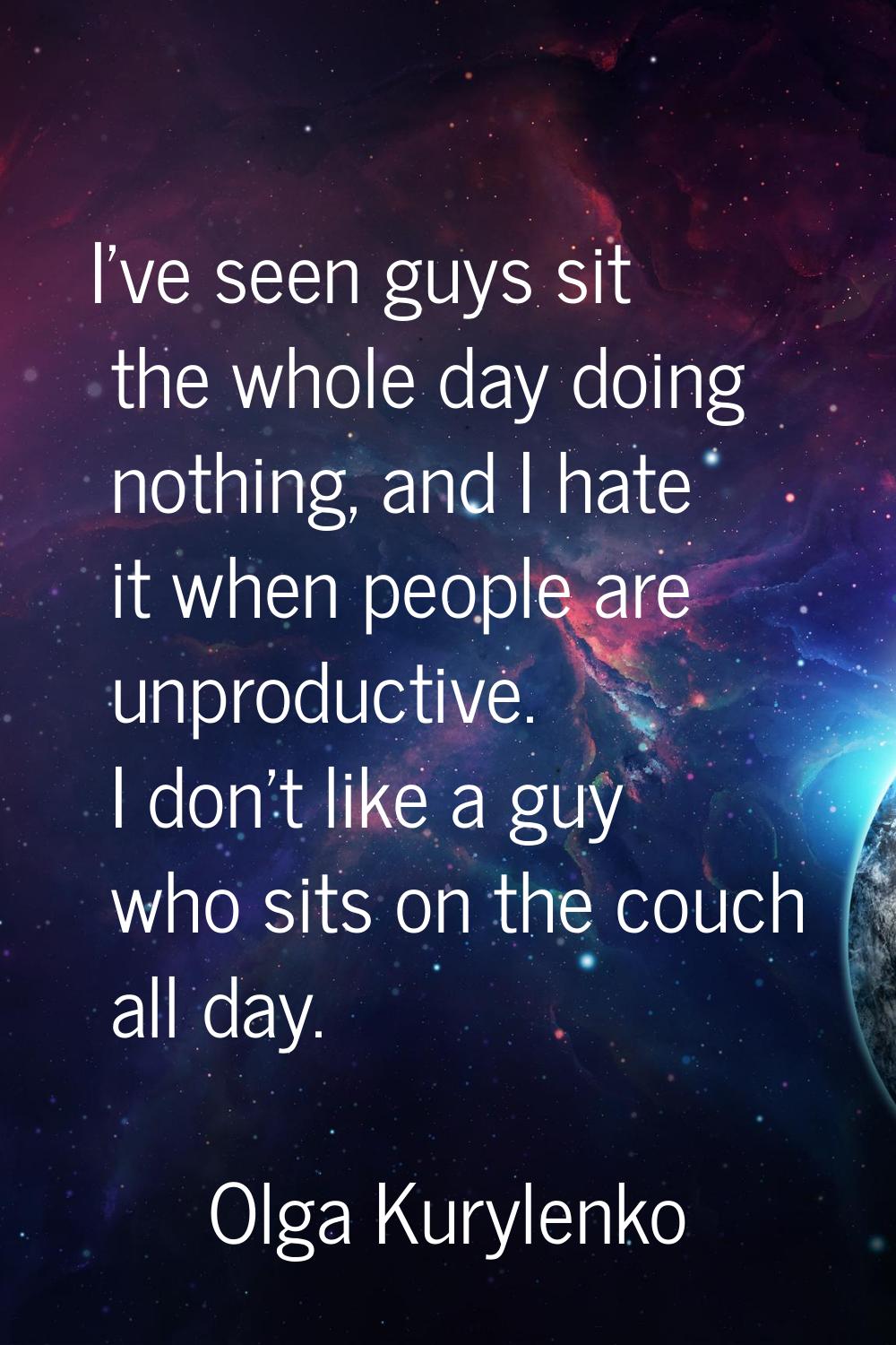 I've seen guys sit the whole day doing nothing, and I hate it when people are unproductive. I don't