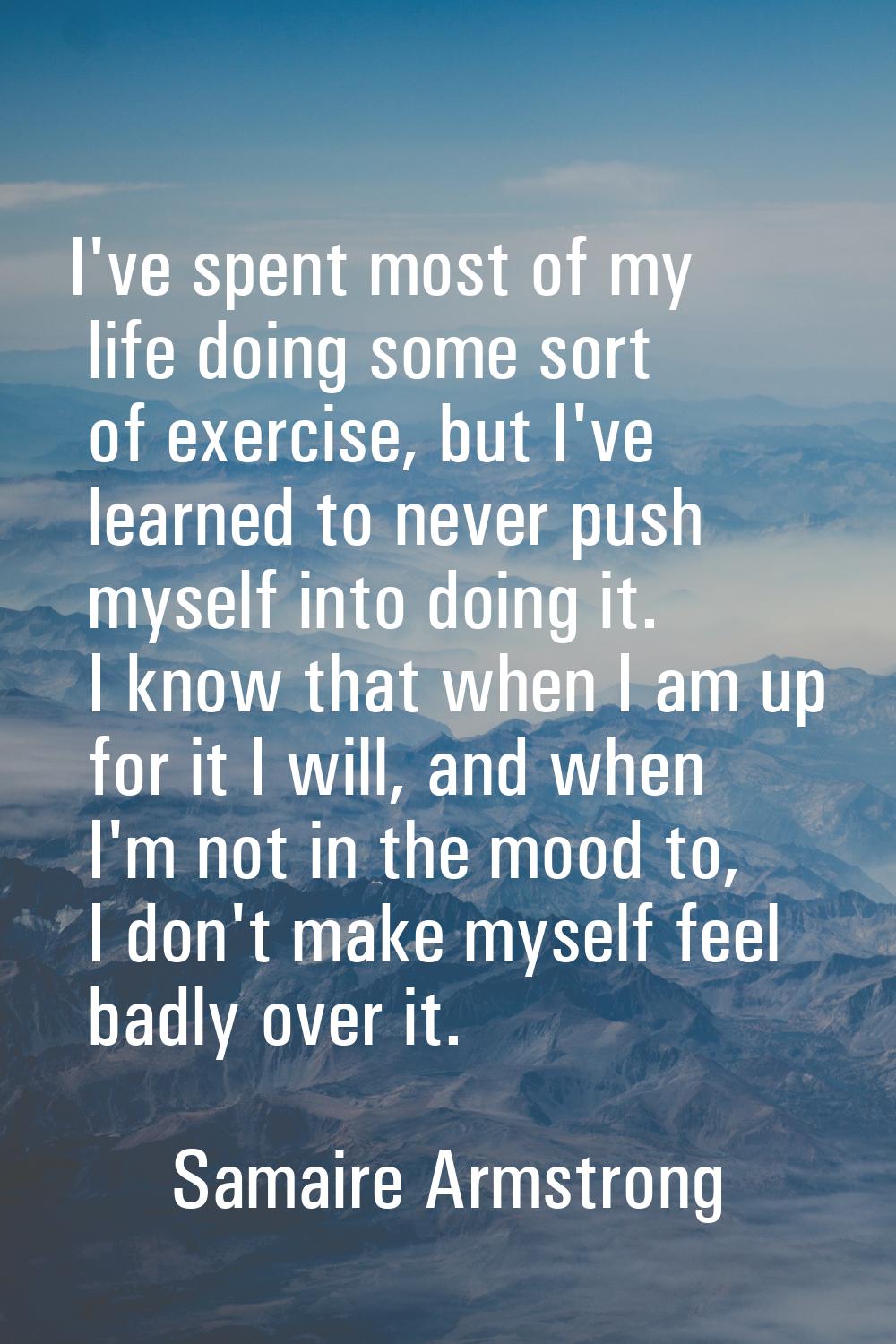 I've spent most of my life doing some sort of exercise, but I've learned to never push myself into 