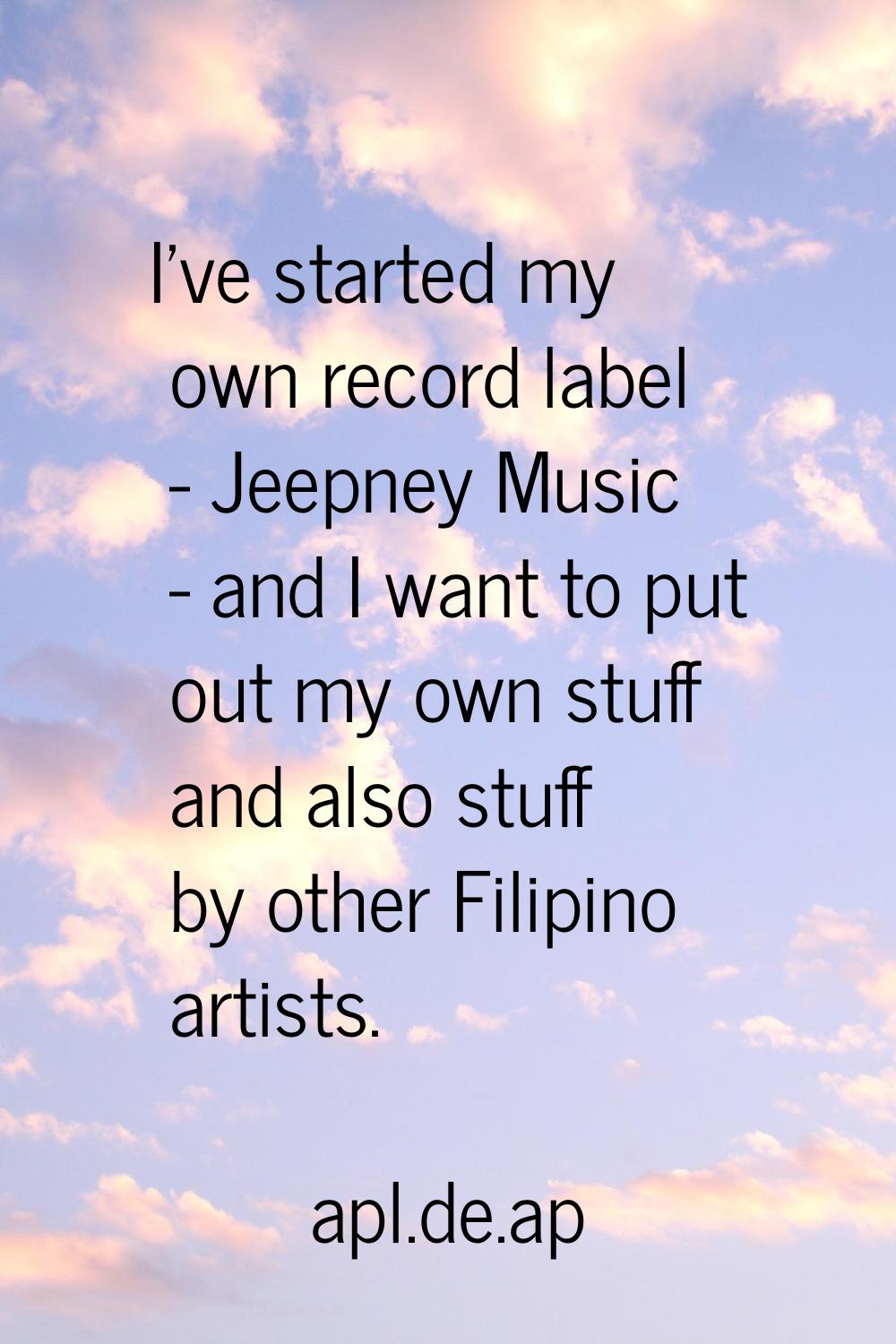 I've started my own record label - Jeepney Music - and I want to put out my own stuff and also stuf