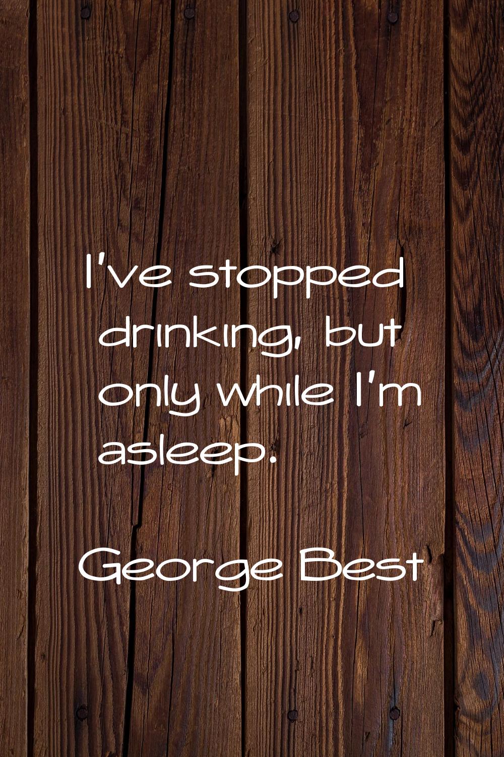 I've stopped drinking, but only while I'm asleep.