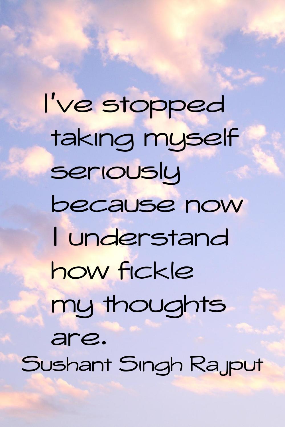 I've stopped taking myself seriously because now I understand how fickle my thoughts are.