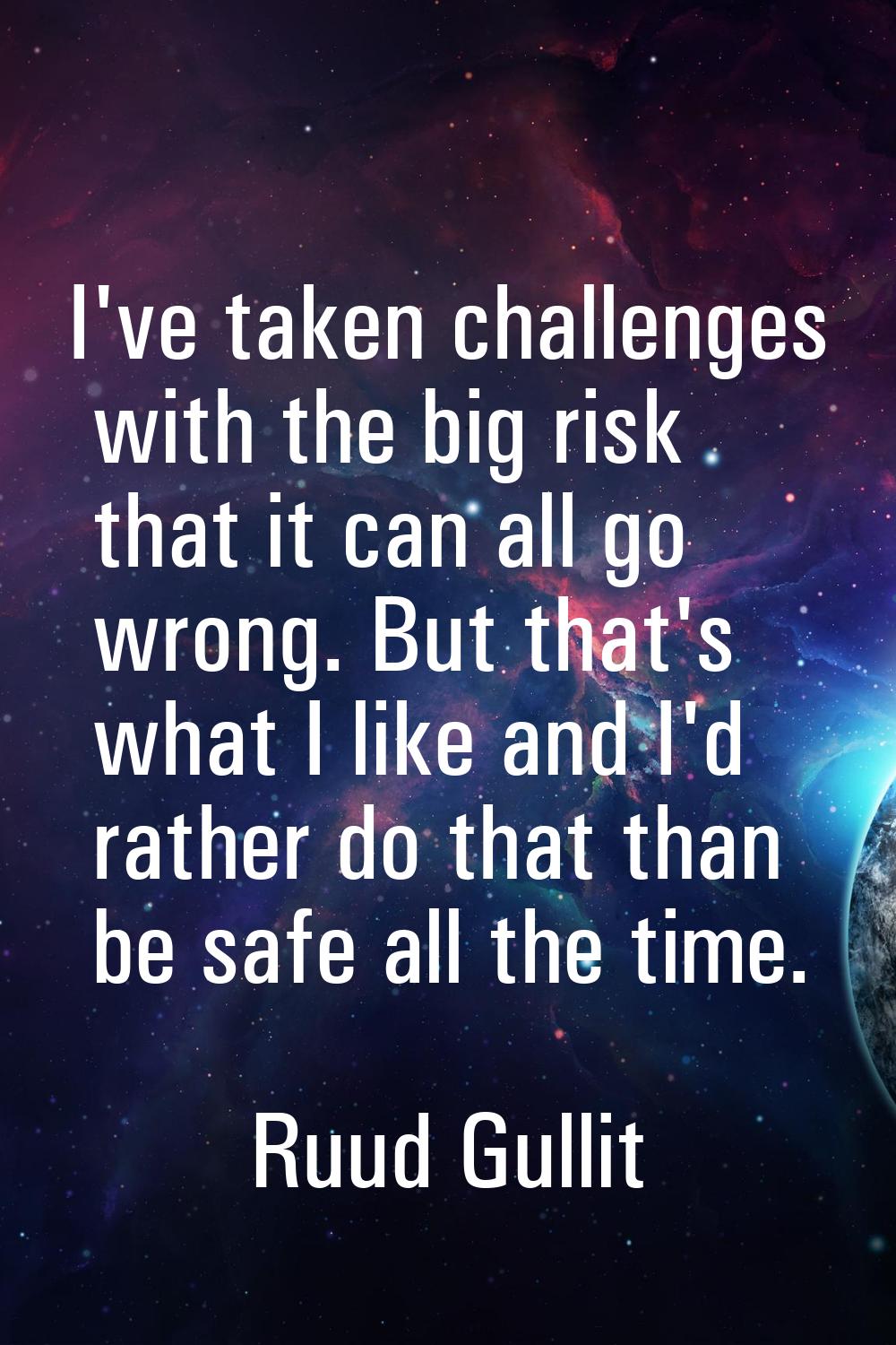 I've taken challenges with the big risk that it can all go wrong. But that's what I like and I'd ra